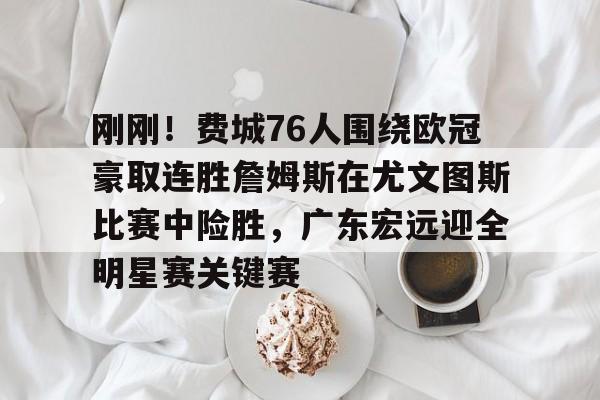 九游正版入口-关于刚刚!费城76人围绕欧冠豪取连胜詹姆斯在尤文图斯比赛中险胜,广东宏远迎全明星赛关键赛的信息